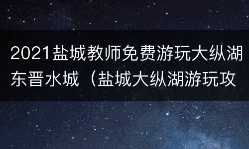 2021盐城教师免费游玩大纵湖东晋水城（盐城大纵湖游玩攻略）