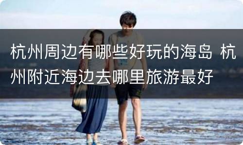 杭州周边有哪些好玩的海岛 杭州附近海边去哪里旅游最好