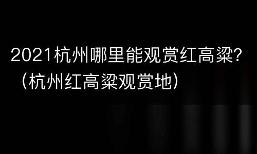 2021杭州哪里能观赏红高粱？（杭州红高粱观赏地）