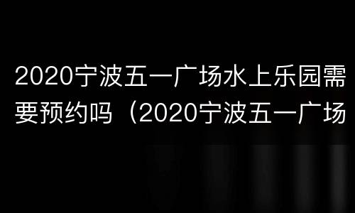 2020宁波五一广场水上乐园需要预约吗（2020宁波五一广场水上乐园需要预约吗）