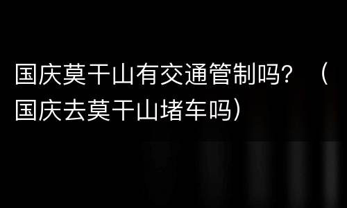 国庆莫干山有交通管制吗？（国庆去莫干山堵车吗）