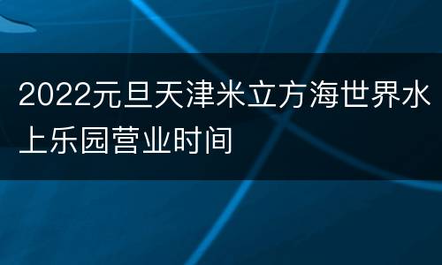 2022元旦天津米立方海世界水上乐园营业时间