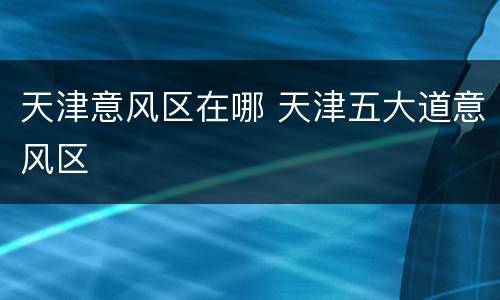 天津意风区在哪 天津五大道意风区