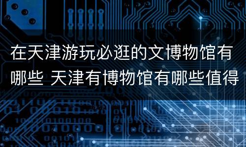 在天津游玩必逛的文博物馆有哪些 天津有博物馆有哪些值得一去的