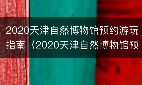 2020天津自然博物馆预约游玩指南（2020天津自然博物馆预约游玩指南下载）
