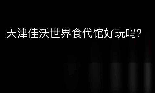 天津佳沃世界食代馆好玩吗？