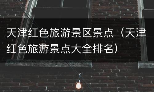 天津红色旅游景区景点（天津红色旅游景点大全排名）