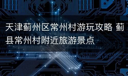 天津蓟州区常州村游玩攻略 蓟县常州村附近旅游景点