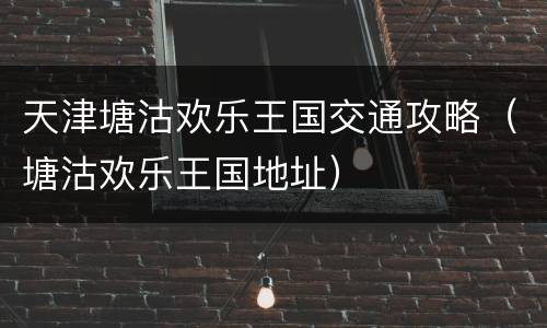 天津塘沽欢乐王国交通攻略（塘沽欢乐王国地址）