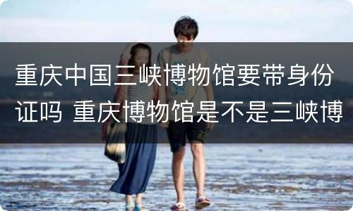 重庆中国三峡博物馆要带身份证吗 重庆博物馆是不是三峡博物馆