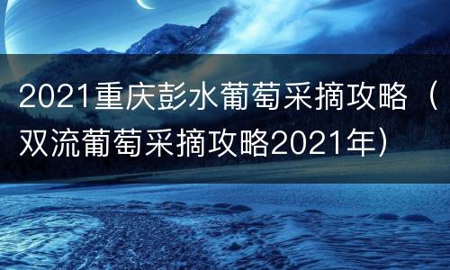 2021重庆彭水葡萄采摘攻略（双流葡萄采摘攻略2021年）