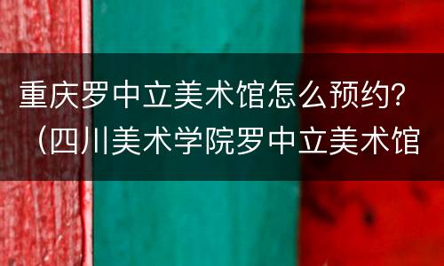 重庆罗中立美术馆怎么预约？（四川美术学院罗中立美术馆怎么预约）