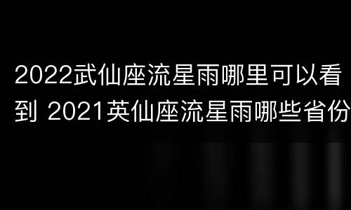 2022武仙座流星雨哪里可以看到 2021英仙座流星雨哪些省份能看到