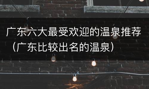 广东六大最受欢迎的温泉推荐（广东比较出名的温泉）