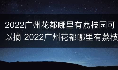 2022广州花都哪里有荔枝园可以摘 2022广州花都哪里有荔枝园可以摘葡萄