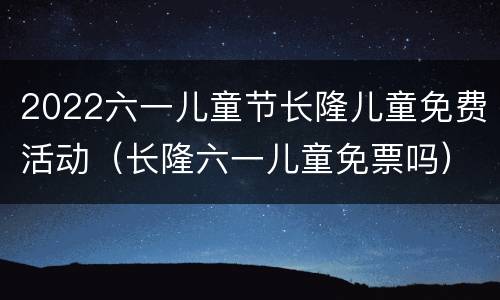 2022六一儿童节长隆儿童免费活动（长隆六一儿童免票吗）