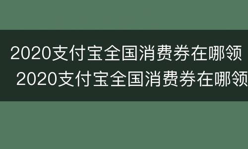 2020支付宝全国消费券在哪领 2020支付宝全国消费券在哪领啊