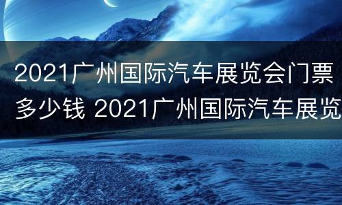 2021广州国际汽车展览会门票多少钱 2021广州国际汽车展览会门票多少钱啊