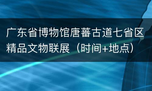 广东省博物馆唐蕃古道七省区精品文物联展（时间+地点）