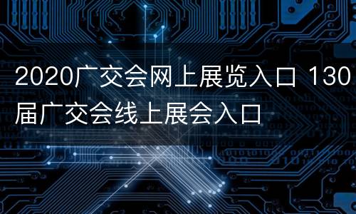 2020广交会网上展览入口 130届广交会线上展会入口