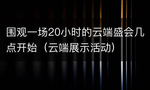 围观一场20小时的云端盛会几点开始（云端展示活动）