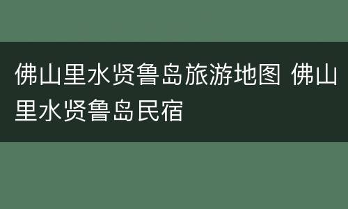 佛山里水贤鲁岛旅游地图 佛山里水贤鲁岛民宿