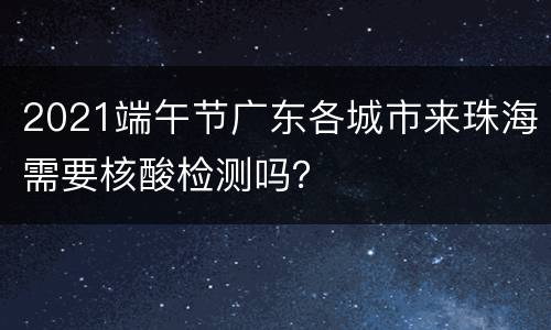 2021端午节广东各城市来珠海需要核酸检测吗？