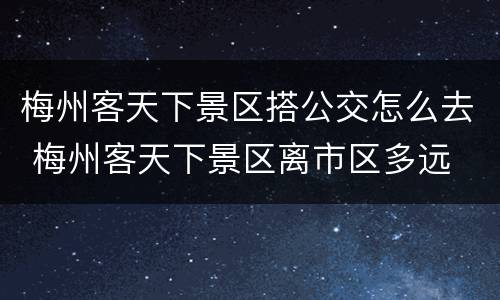 梅州客天下景区搭公交怎么去 梅州客天下景区离市区多远