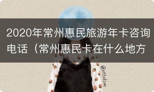 2020年常州惠民旅游年卡咨询电话（常州惠民卡在什么地方办）