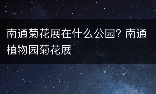 南通菊花展在什么公园? 南通植物园菊花展