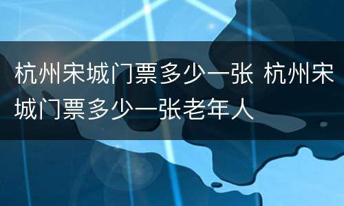 杭州宋城门票多少一张 杭州宋城门票多少一张老年人