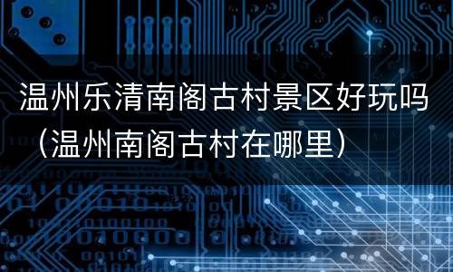 温州乐清南阁古村景区好玩吗（温州南阁古村在哪里）