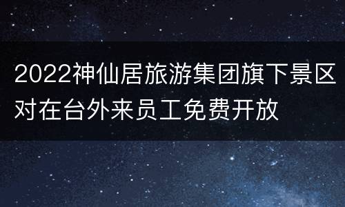 2022神仙居旅游集团旗下景区对在台外来员工免费开放