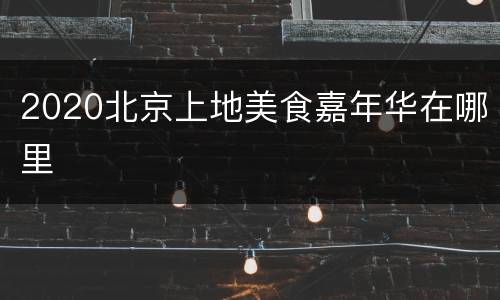 2020北京上地美食嘉年华在哪里