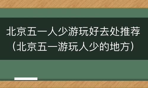 北京五一人少游玩好去处推荐（北京五一游玩人少的地方）