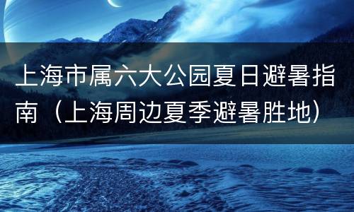 上海市属六大公园夏日避暑指南（上海周边夏季避暑胜地）