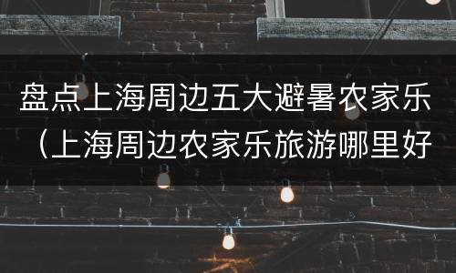盘点上海周边五大避暑农家乐（上海周边农家乐旅游哪里好）