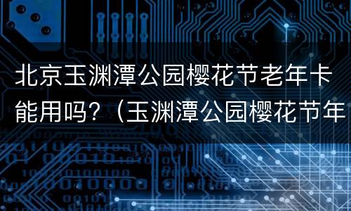 北京玉渊潭公园樱花节老年卡能用吗?（玉渊潭公园樱花节年票能用吗）