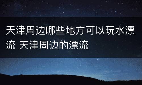 天津周边哪些地方可以玩水漂流 天津周边的漂流