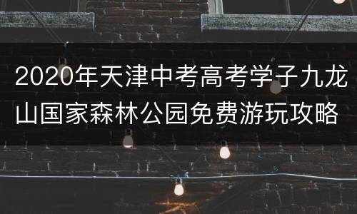 2020年天津中考高考学子九龙山国家森林公园免费游玩攻略