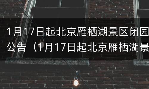 1月17日起北京雁栖湖景区闭园公告（1月17日起北京雁栖湖景区闭园公告通知）