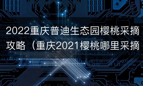 2022重庆普迪生态园樱桃采摘攻略（重庆2021樱桃哪里采摘）