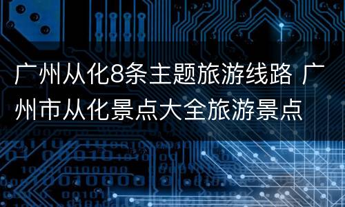 广州从化8条主题旅游线路 广州市从化景点大全旅游景点