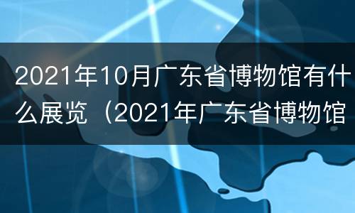2021年10月广东省博物馆有什么展览（2021年广东省博物馆展览信息）
