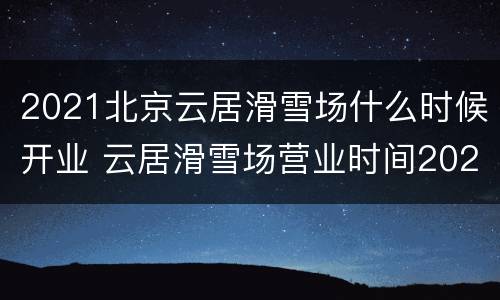 2021北京云居滑雪场什么时候开业 云居滑雪场营业时间2021