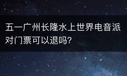 五一广州长隆水上世界电音派对门票可以退吗？