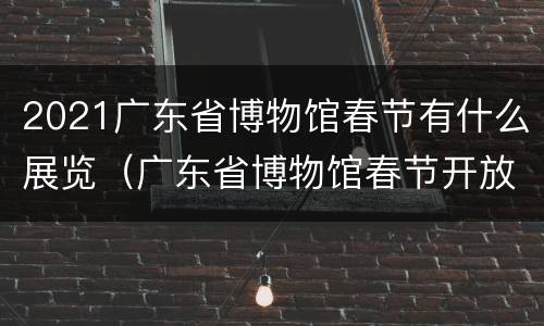 2021广东省博物馆春节有什么展览（广东省博物馆春节开放吗）