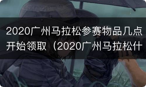 2020广州马拉松参赛物品几点开始领取（2020广州马拉松什么时候抽签）