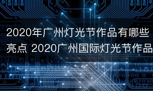 2020年广州灯光节作品有哪些亮点 2020广州国际灯光节作品