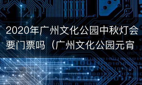 2020年广州文化公园中秋灯会要门票吗（广州文化公园元宵灯会）
